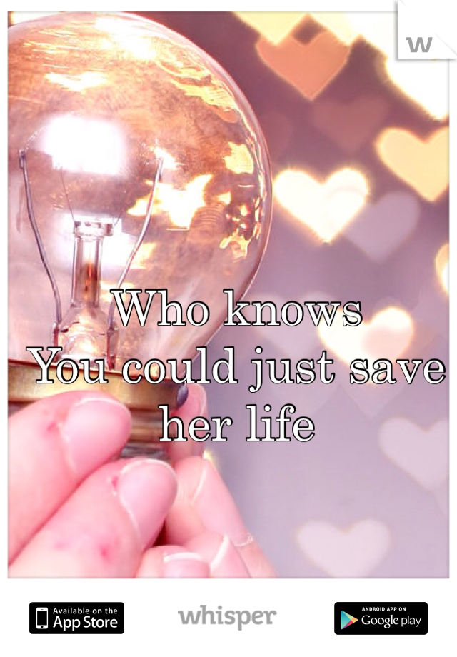 Who knows
You could just save her life 