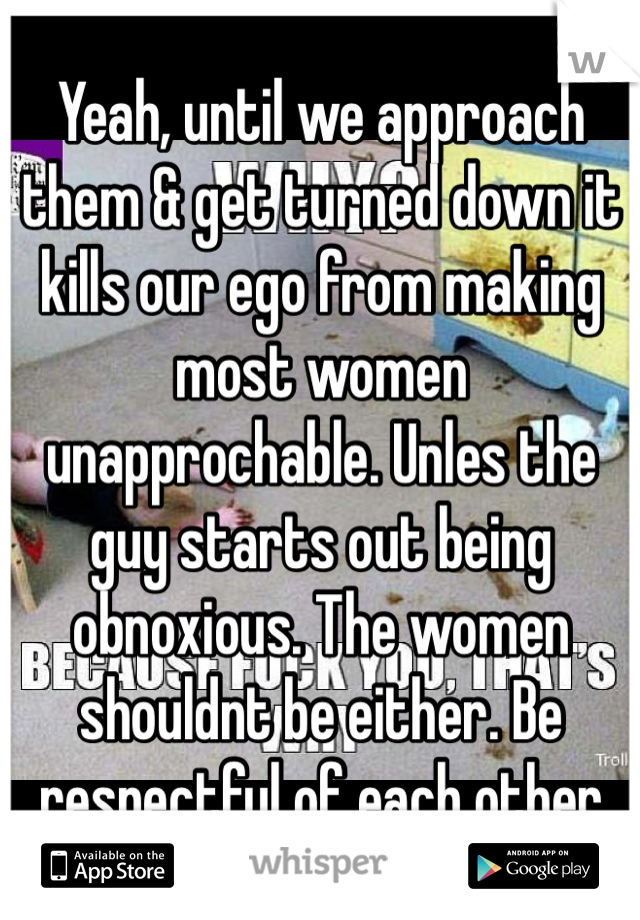 Yeah, until we approach them & get turned down it kills our ego from making most women unapprochable. Unles the guy starts out being obnoxious. The women shouldnt be either. Be respectful of each other