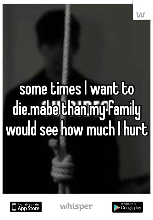 some times I want to die.mabe than my family would see how much I hurt