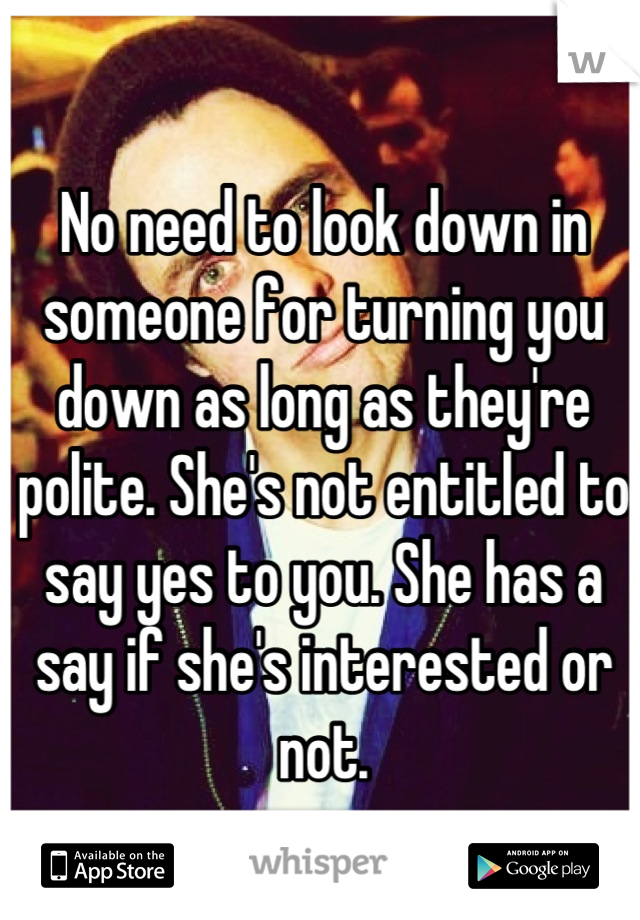 No need to look down in someone for turning you down as long as they're polite. She's not entitled to say yes to you. She has a say if she's interested or not.