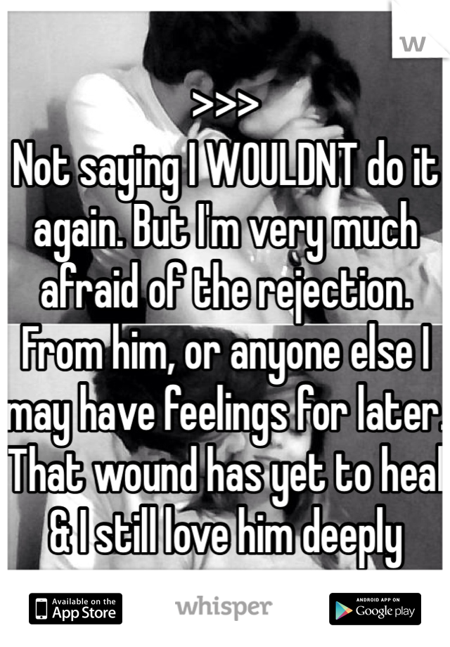 >>>
Not saying I WOULDNT do it again. But I'm very much afraid of the rejection. From him, or anyone else I may have feelings for later. That wound has yet to heal & I still love him deeply