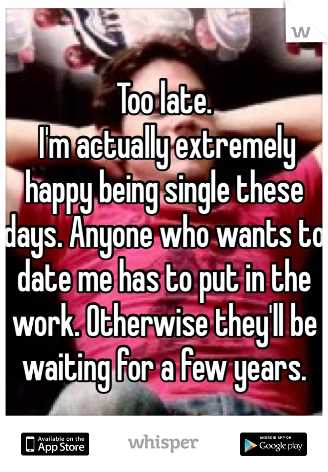 Too late.
 I'm actually extremely happy being single these days. Anyone who wants to date me has to put in the work. Otherwise they'll be waiting for a few years.