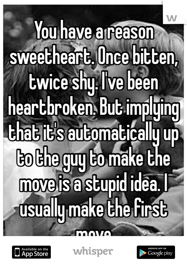 You have a reason sweetheart. Once bitten, twice shy. I've been heartbroken. But implying that it's automatically up to the guy to make the move is a stupid idea. I usually make the first move