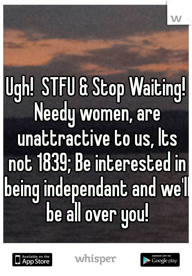 Ugh!  STFU & Stop Waiting! Needy women, are unattractive to us, Its not 1839; Be interested in being independant and we'll be all over you!