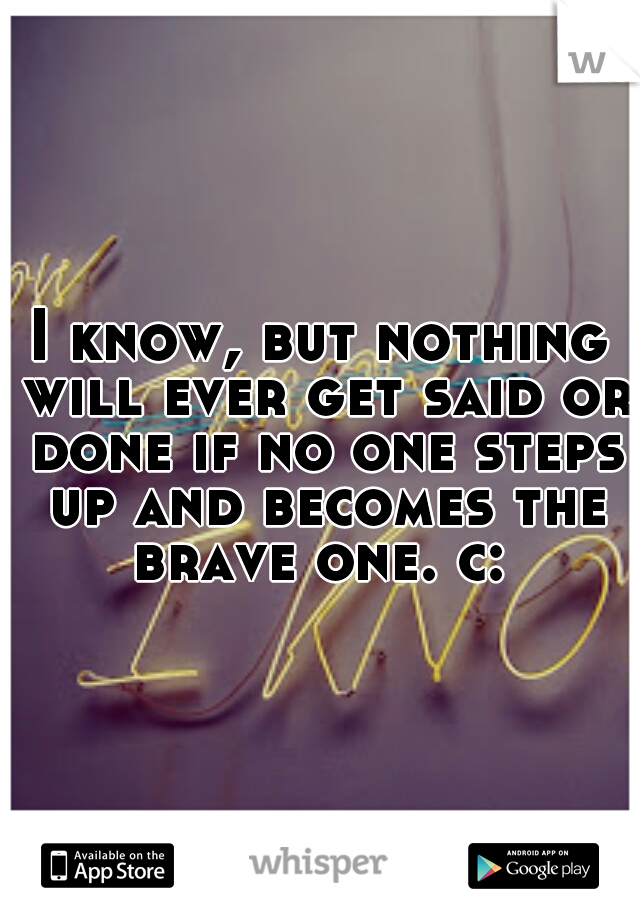 I know, but nothing will ever get said or done if no one steps up and becomes the brave one. c: 