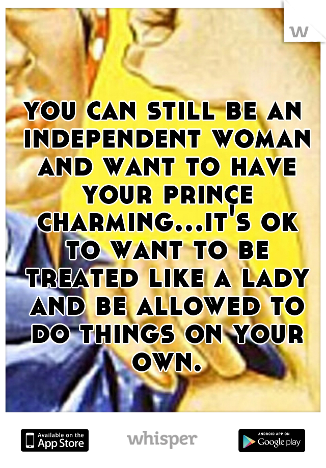 you can still be an independent woman and want to have your prince charming...it's ok to want to be treated like a lady and be allowed to do things on your own.