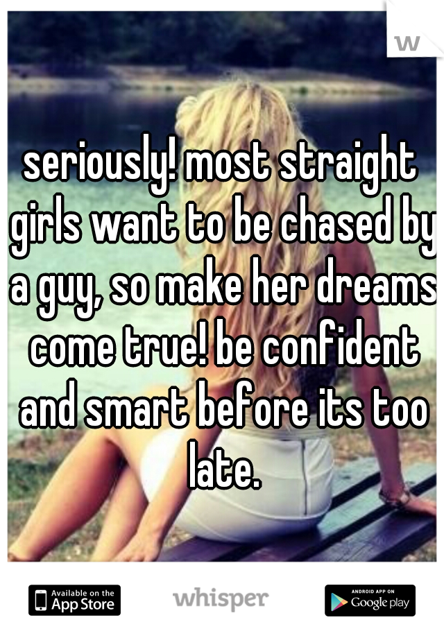 seriously! most straight girls want to be chased by a guy, so make her dreams come true! be confident and smart before its too late.