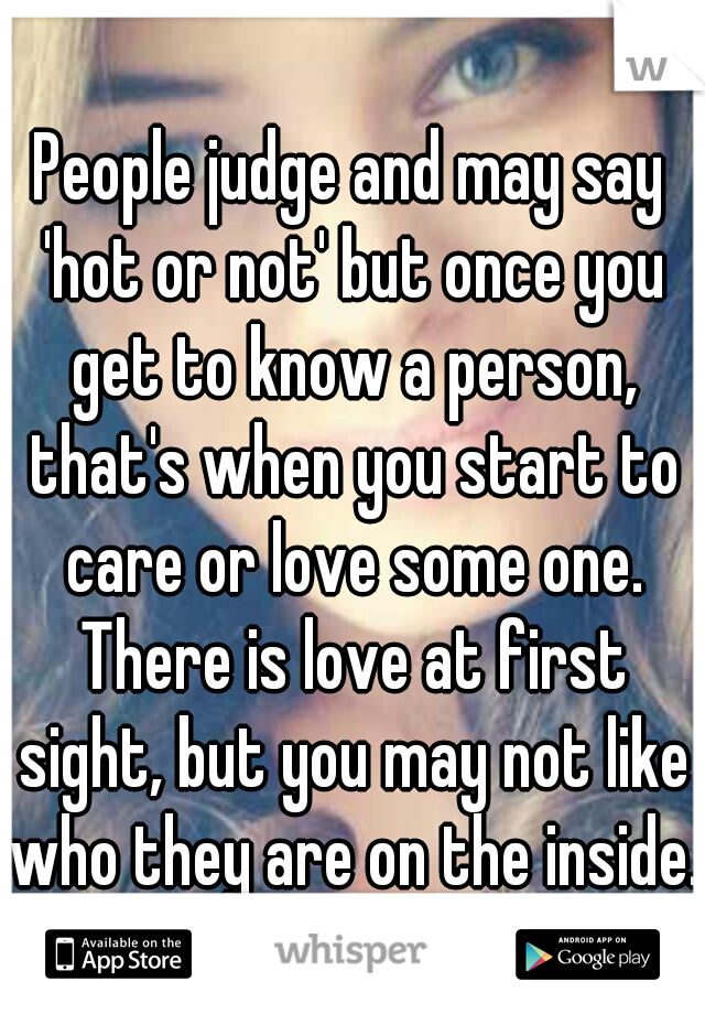 People judge and may say 'hot or not' but once you get to know a person, that's when you start to care or love some one. There is love at first sight, but you may not like who they are on the inside. 