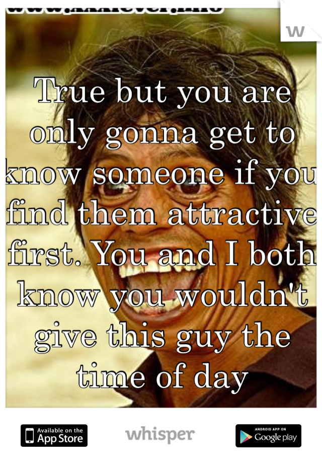 True but you are only gonna get to know someone if you find them attractive first. You and I both know you wouldn't give this guy the time of day