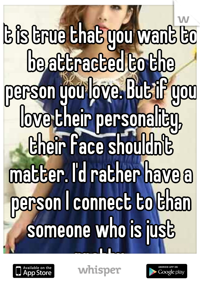 It is true that you want to be attracted to the person you love. But if you love their personality, their face shouldn't matter. I'd rather have a person I connect to than someone who is just pretty.