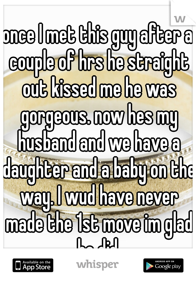 once I met this guy after a couple of hrs he straight out kissed me he was gorgeous. now hes my husband and we have a daughter and a baby on the way. I wud have never made the 1st move im glad he did.