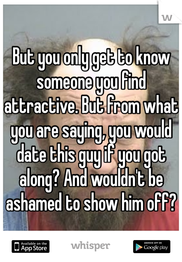 But you only get to know someone you find attractive. But from what you are saying, you would date this guy if you got along? And wouldn't be ashamed to show him off?