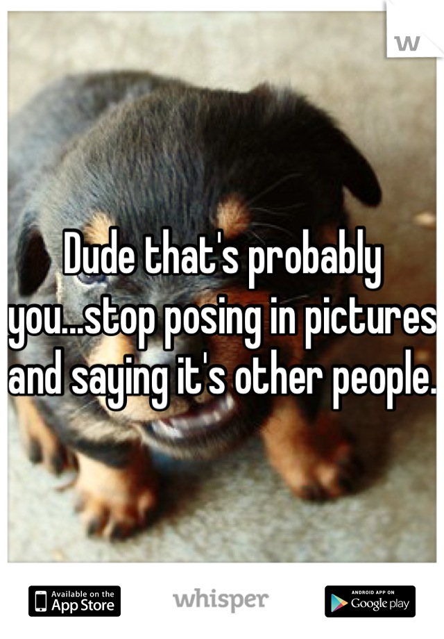 Dude that's probably you...stop posing in pictures and saying it's other people. 