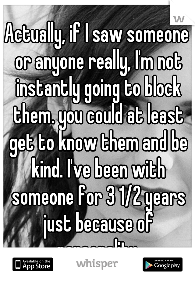 Actually, if I saw someone or anyone really, I'm not instantly going to block them. you could at least get to know them and be kind. I've been with someone for 3 1/2 years just because of personality.