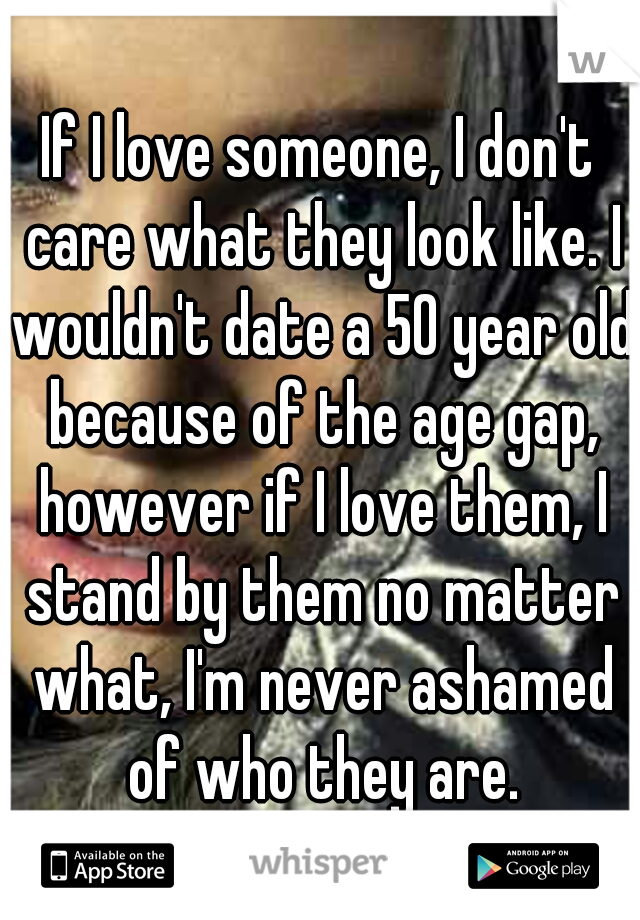 If I love someone, I don't care what they look like. I wouldn't date a 50 year old because of the age gap, however if I love them, I stand by them no matter what, I'm never ashamed of who they are.