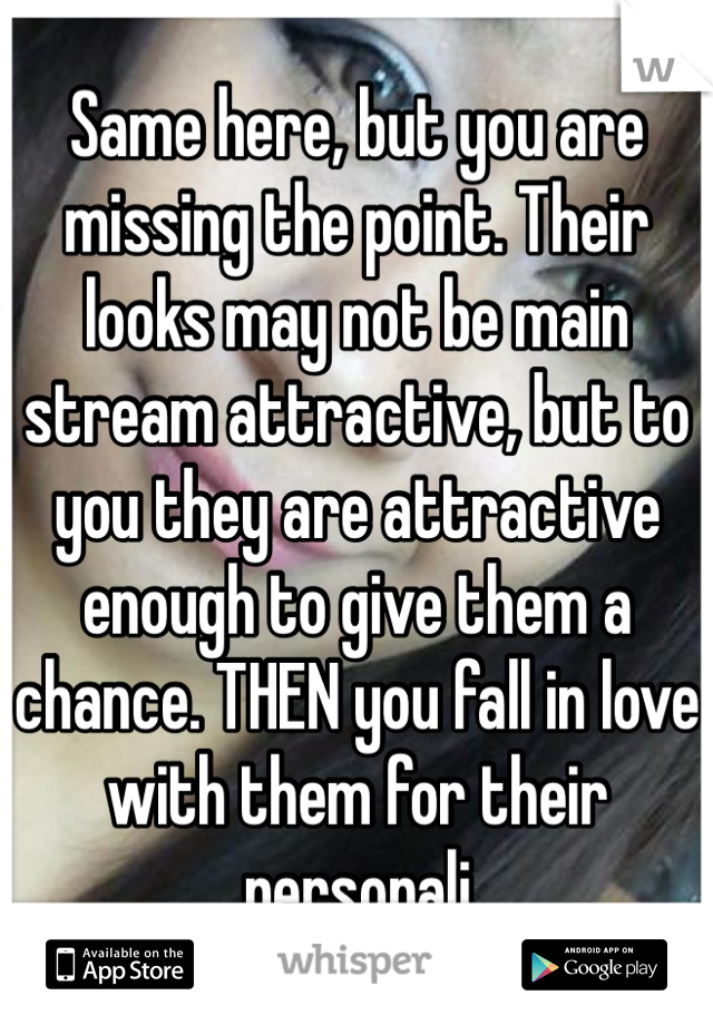 Same here, but you are missing the point. Their looks may not be main stream attractive, but to you they are attractive enough to give them a chance. THEN you fall in love with them for their personali