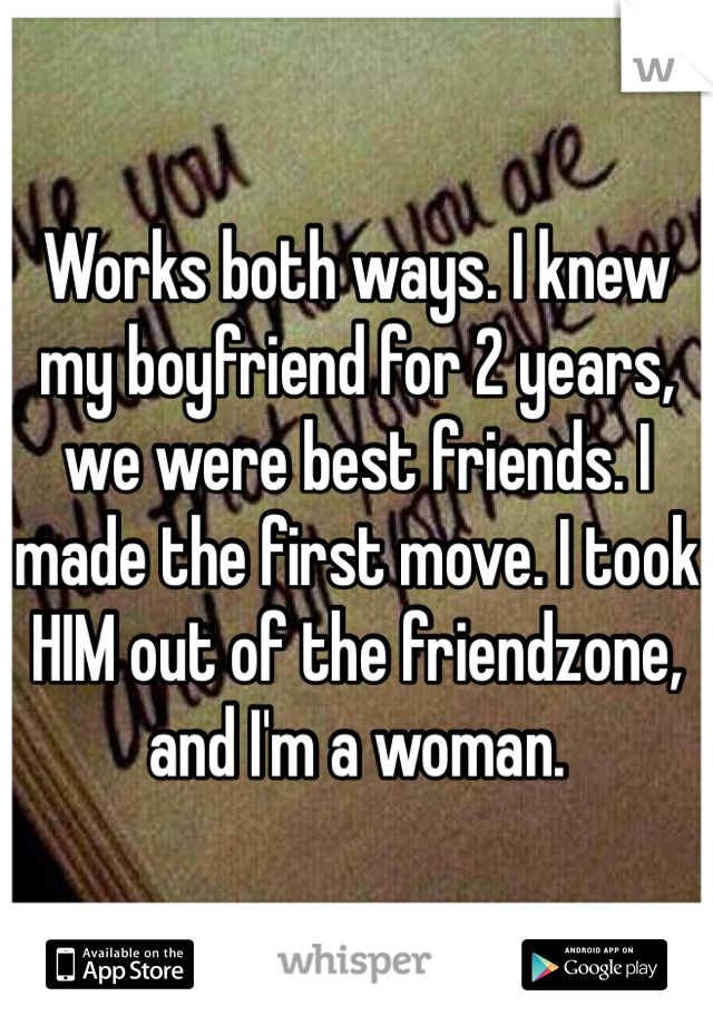 Works both ways. I knew my boyfriend for 2 years, we were best friends. I made the first move. I took HIM out of the friendzone, and I'm a woman. 