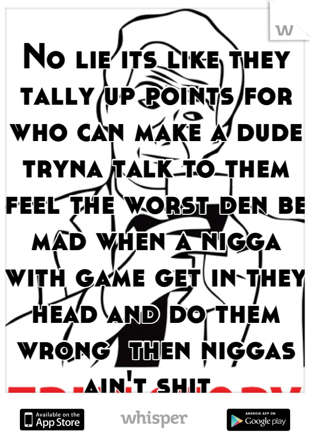 No lie its like they tally up points for who can make a dude tryna talk to them feel the worst den be mad when a nigga with game get in they head and do them wrong  then niggas ain't shit  