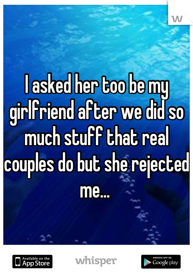 I asked her too be my girlfriend after we did so much stuff that real couples do but she rejected me... 