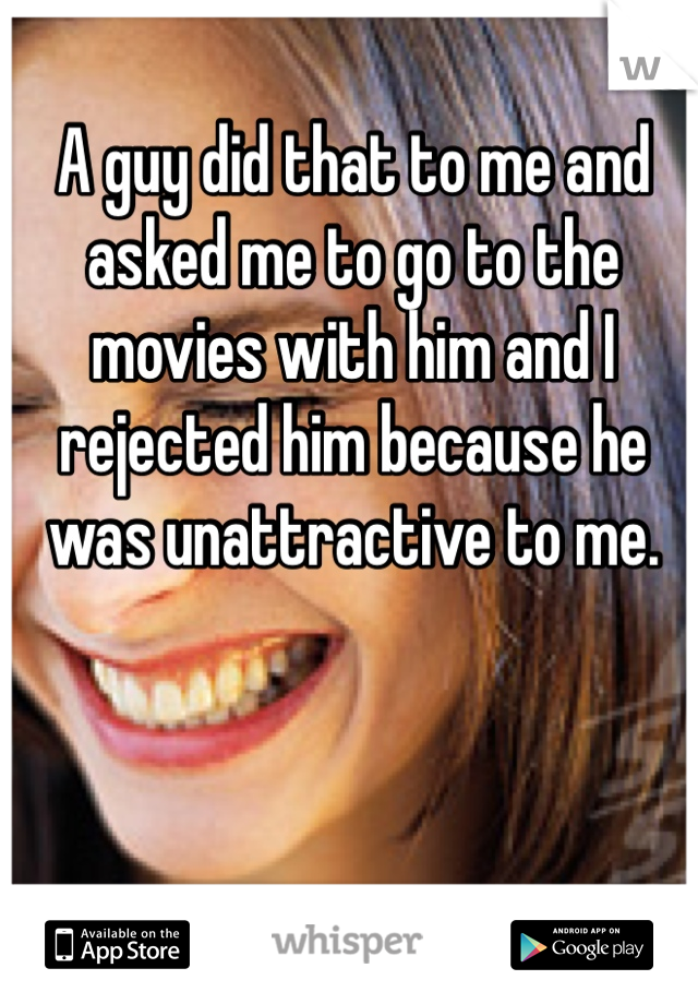 A guy did that to me and asked me to go to the movies with him and I rejected him because he was unattractive to me.