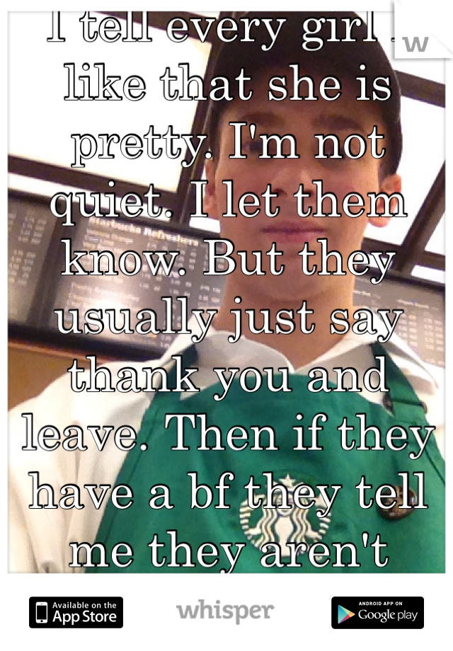 I tell every girl I like that she is pretty. I'm not quiet. I let them know. But they usually just say thank you and leave. Then if they have a bf they tell me they aren't single. It's alright. 