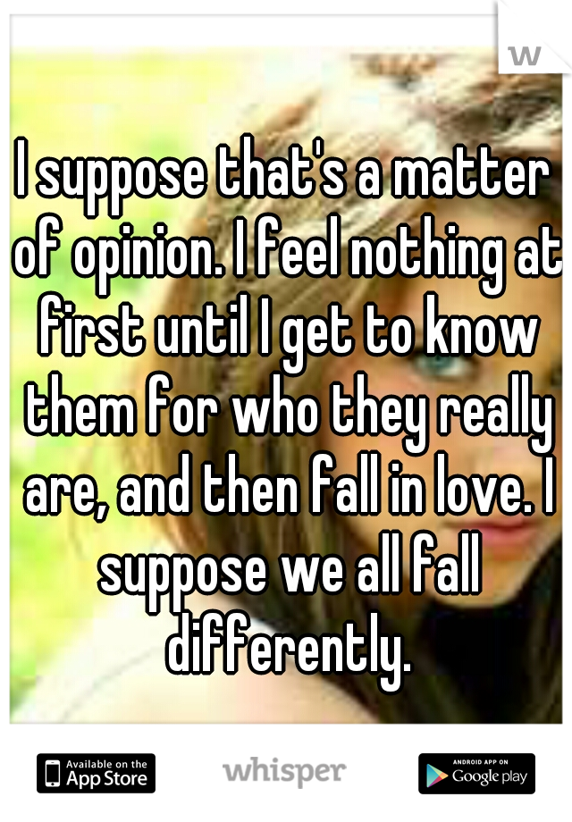 I suppose that's a matter of opinion. I feel nothing at first until I get to know them for who they really are, and then fall in love. I suppose we all fall differently.