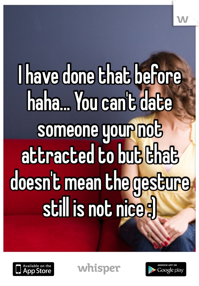 I have done that before haha... You can't date someone your not attracted to but that doesn't mean the gesture still is not nice :)