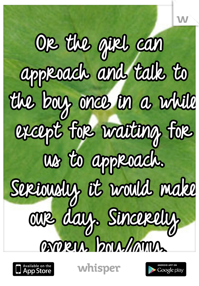 Or the girl can approach and talk to the boy once in a while except for waiting for us to approach. Seriously it would make our day. Sincerely every boy/guy.