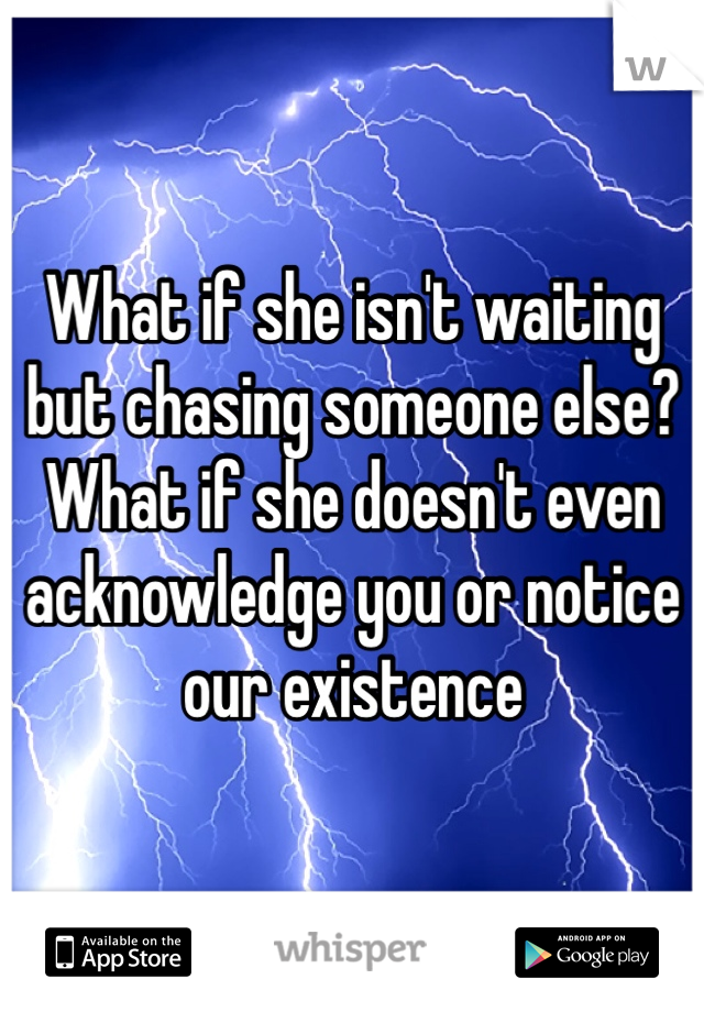 What if she isn't waiting but chasing someone else? What if she doesn't even acknowledge you or notice our existence 