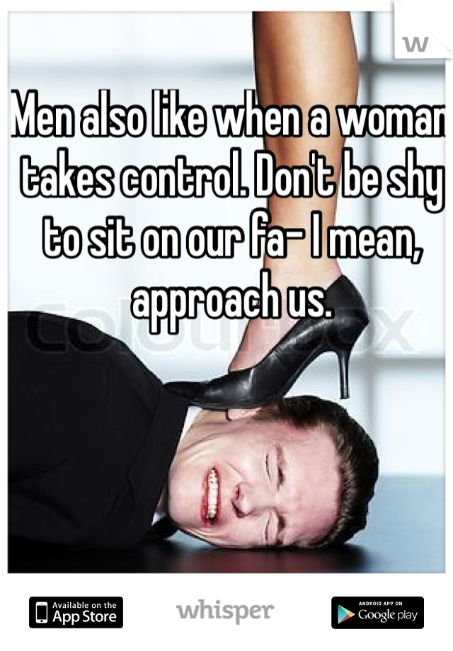 Men also like when a woman takes control. Don't be shy to sit on our fa- I mean, approach us.