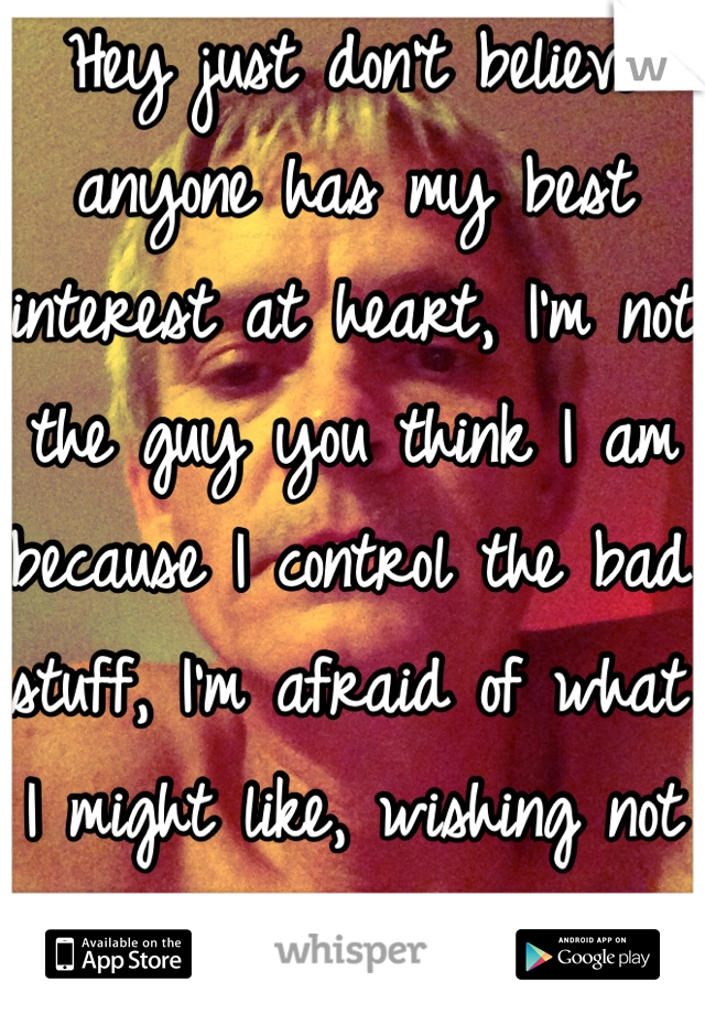 Hey just don't believe anyone has my best interest at heart, I'm not the guy you think I am because I control the bad stuff, I'm afraid of what I might like, wishing not really curious lol is my nature