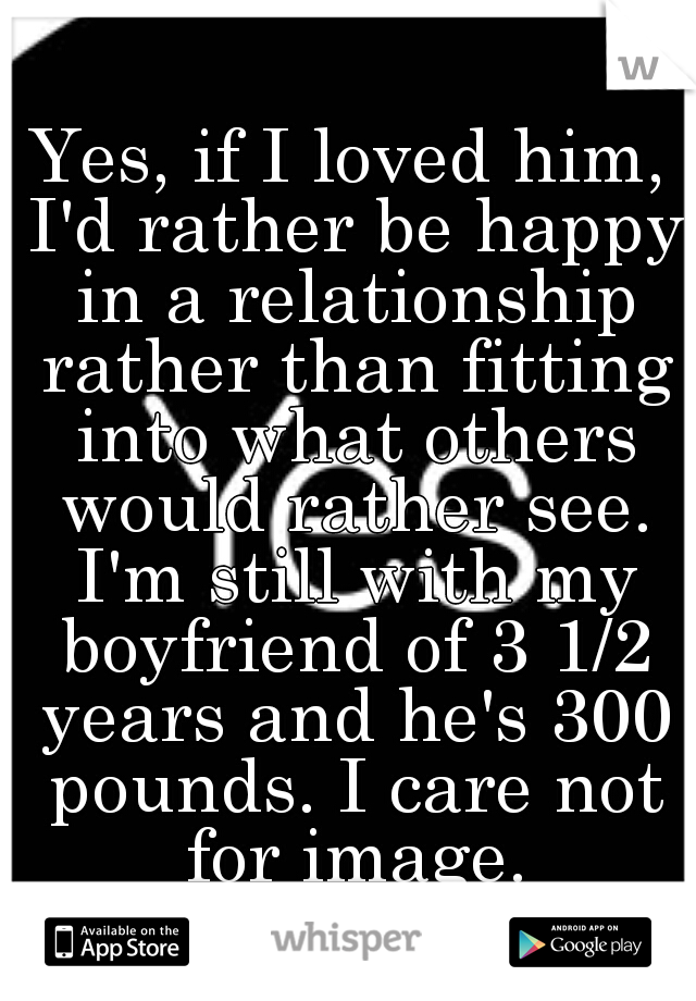 Yes, if I loved him, I'd rather be happy in a relationship rather than fitting into what others would rather see. I'm still with my boyfriend of 3 1/2 years and he's 300 pounds. I care not for image.