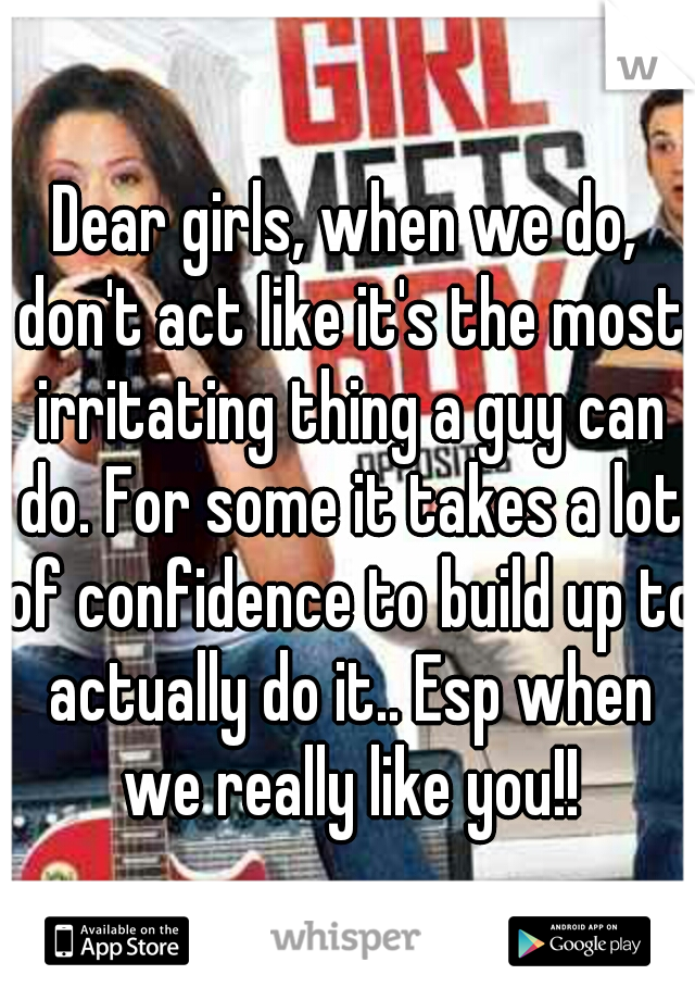 Dear girls, when we do, don't act like it's the most irritating thing a guy can do. For some it takes a lot of confidence to build up to actually do it.. Esp when we really like you!!