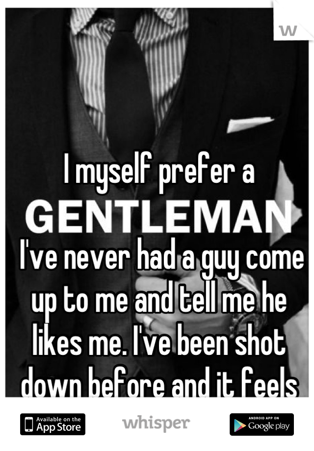 I myself prefer a

 I've never had a guy come up to me and tell me he likes me. I've been shot down before and it feels horrible. Guys can try too