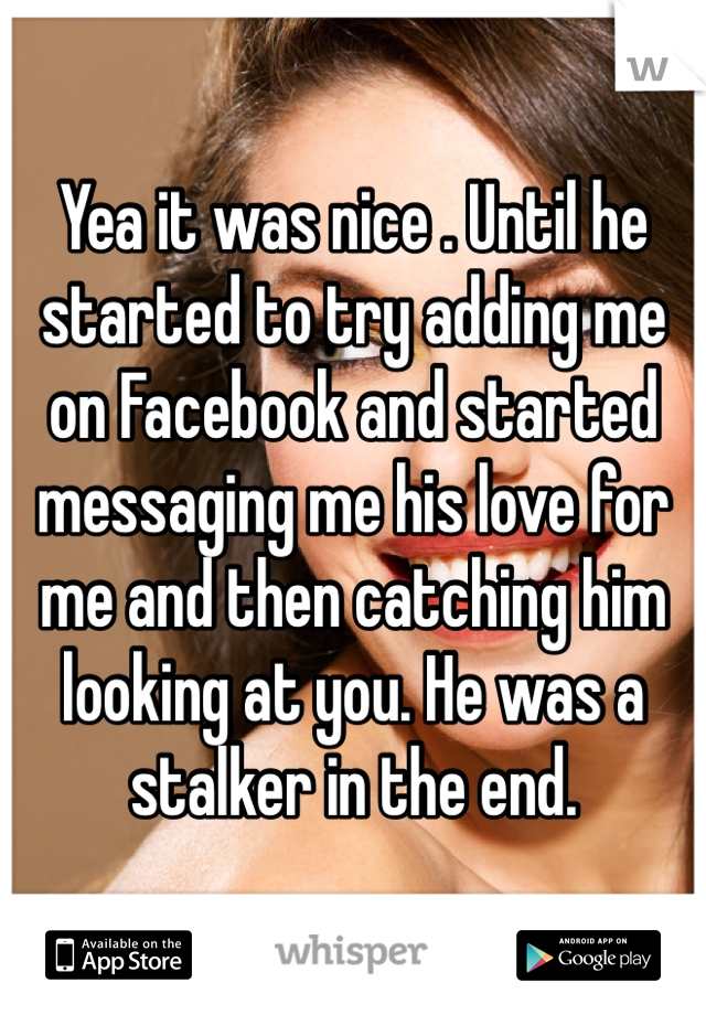 Yea it was nice . Until he started to try adding me on Facebook and started messaging me his love for me and then catching him looking at you. He was a stalker in the end.