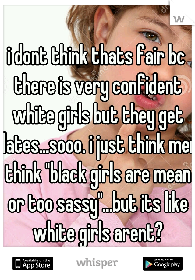 i dont think thats fair bc there is very confident white girls but they get dates...sooo. i just think men think "black girls are mean or too sassy"...but its like white girls arent?