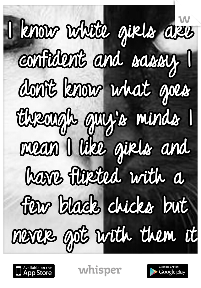 I know white girls are confident and sassy I don't know what goes through guy's minds I mean I like girls and have flirted with a few black chicks but never got with them it just didn't work out. 