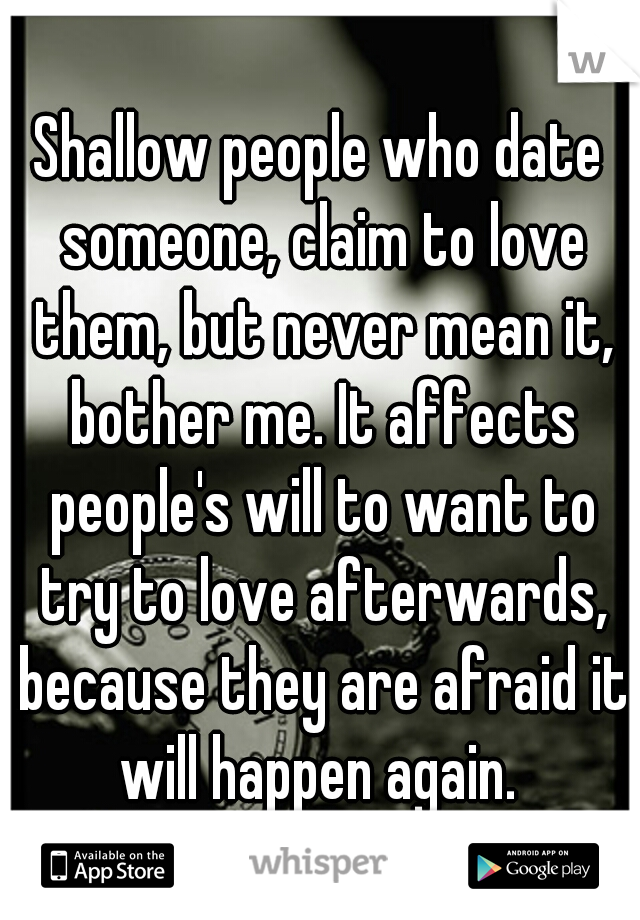 Shallow people who date someone, claim to love them, but never mean it, bother me. It affects people's will to want to try to love afterwards, because they are afraid it will happen again. 