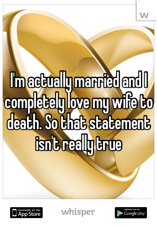 I'm actually married and I completely love my wife to death. So that statement isn't really true 