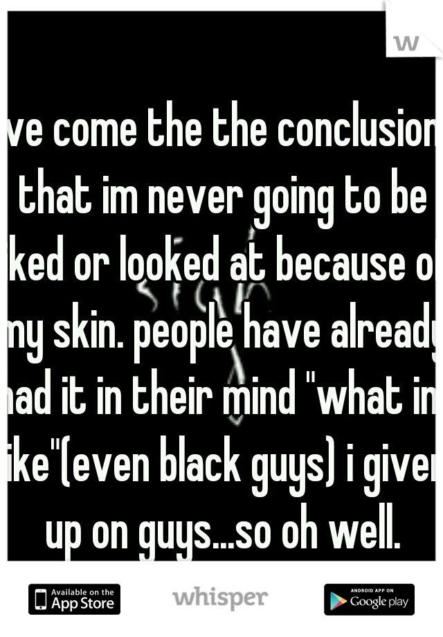 ive come the the conclusion that im never going to be liked or looked at because of my skin. people have already had it in their mind "what im like"(even black guys) i given up on guys...so oh well.