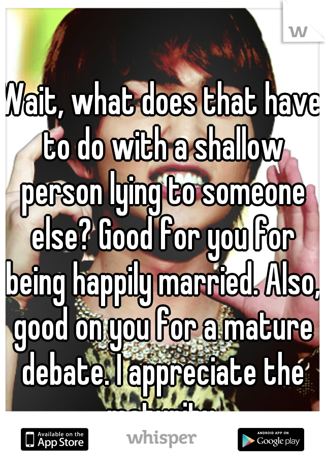 Wait, what does that have to do with a shallow person lying to someone else? Good for you for being happily married. Also, good on you for a mature debate. I appreciate the maturity.