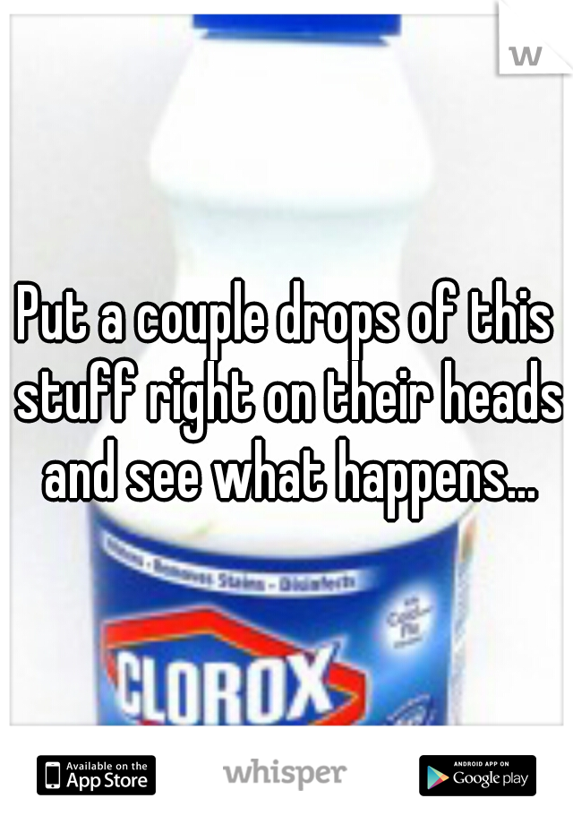 Put a couple drops of this stuff right on their heads and see what happens...