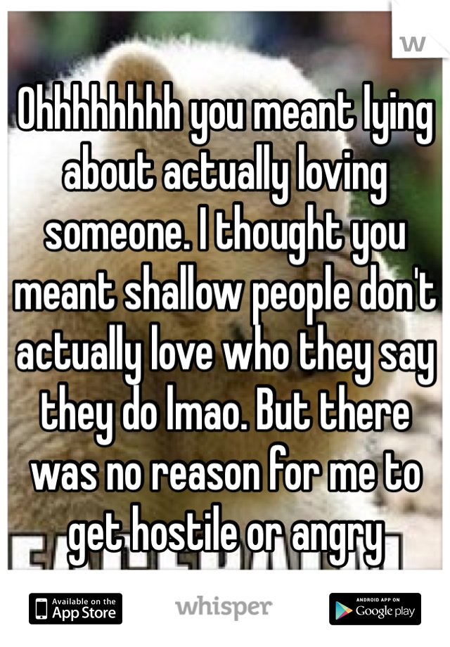 Ohhhhhhhh you meant lying about actually loving someone. I thought you meant shallow people don't actually love who they say they do lmao. But there was no reason for me to get hostile or angry 