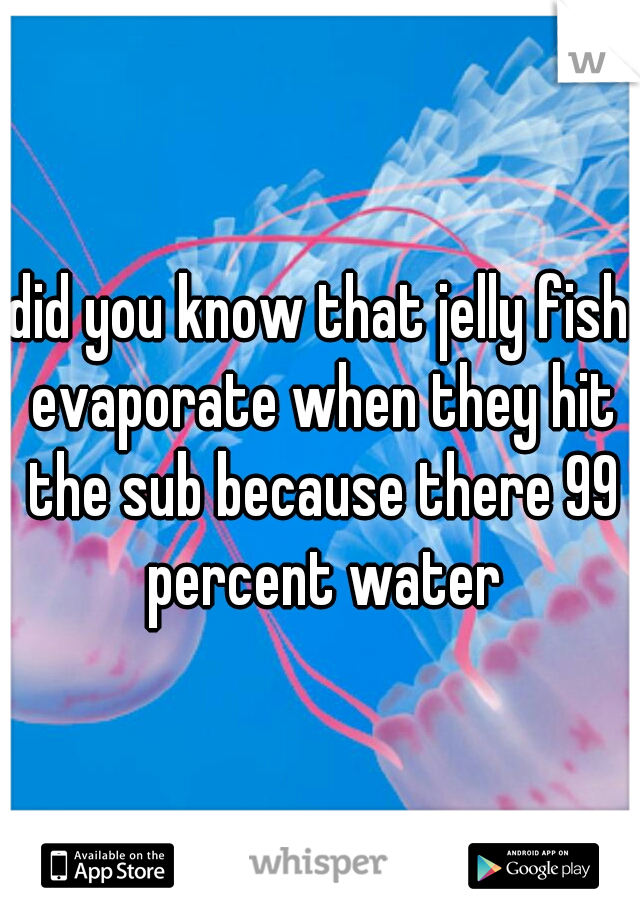 did you know that jelly fish evaporate when they hit the sub because there 99 percent water