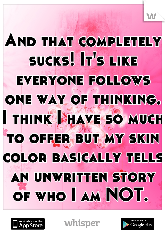 And that completely sucks! It's like everyone follows one way of thinking. I think I have so much to offer but my skin color basically tells an unwritten story of who I am NOT. 