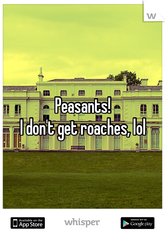 Peasants!
I don't get roaches, lol