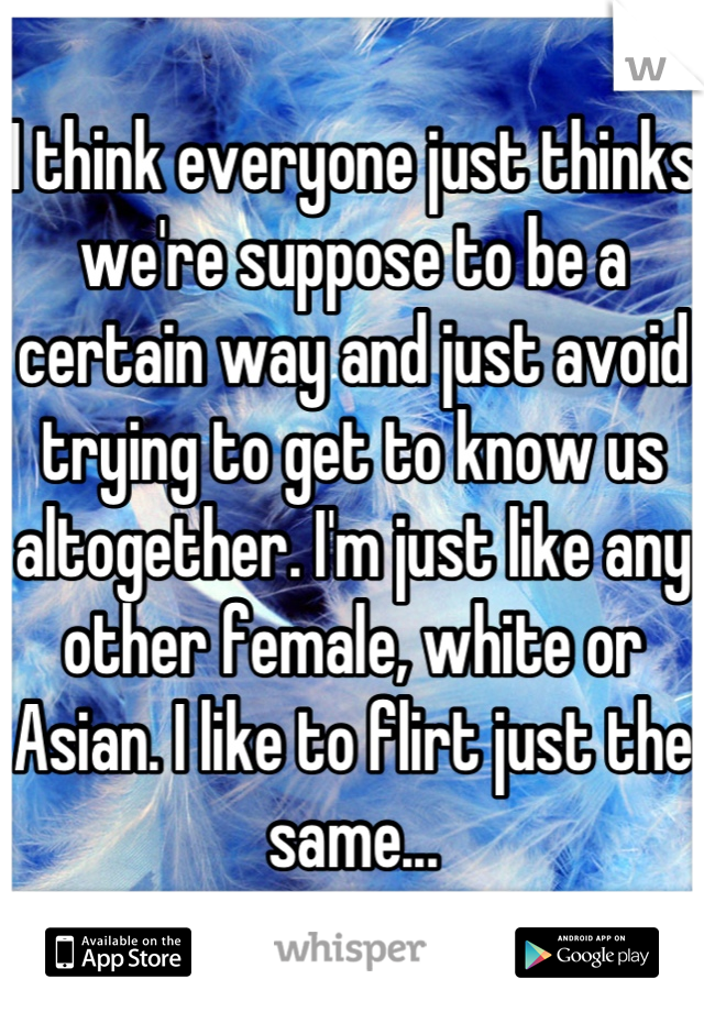 I think everyone just thinks we're suppose to be a certain way and just avoid trying to get to know us altogether. I'm just like any other female, white or Asian. I like to flirt just the same...