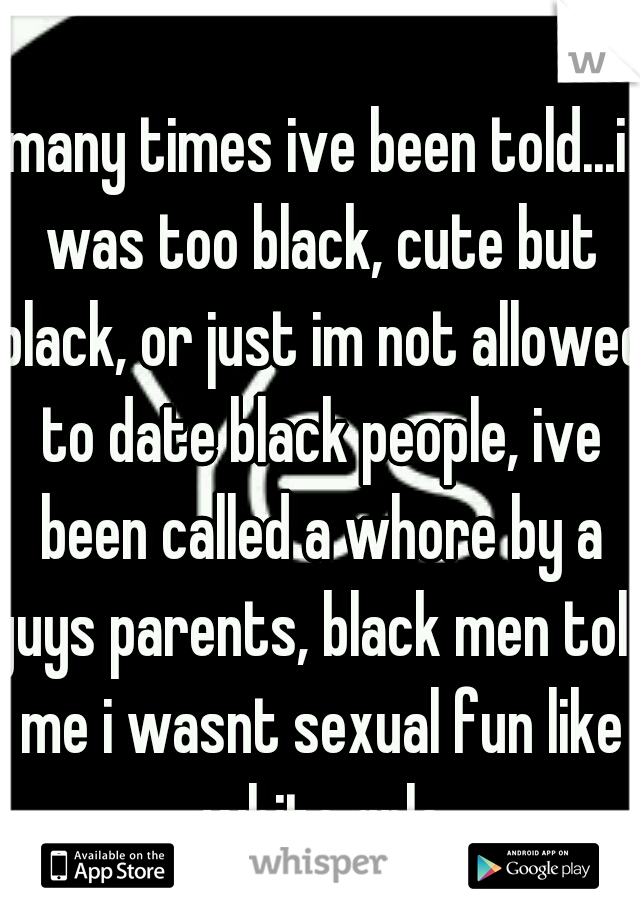 many times ive been told...i was too black, cute but black, or just im not allowed to date black people, ive been called a whore by a guys parents, black men told me i wasnt sexual fun like white grls