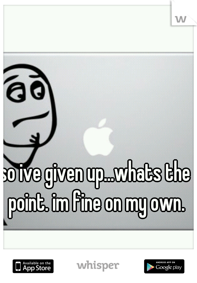 so ive given up...whats the point. im fine on my own.