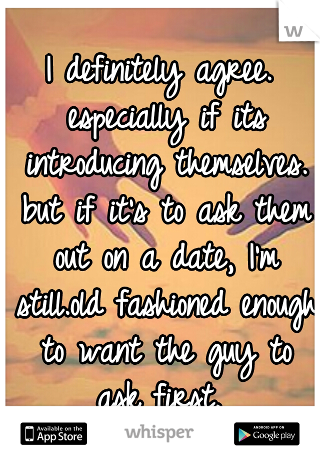 I definitely agree. especially if its introducing themselves. but if it's to ask them out on a date, I'm still.old fashioned enough to want the guy to ask first. 